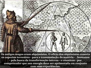 Os antigos magos eram alquimistas. O ofício dos alquimistas conecta
0s aspectos terrestres - para a transmutação da matéria - , human0s
- pela busca da transformação interna - e cósmicos - por
compreender que sua energia deve ser aprimorada em conjunto
com suas experiências.
 