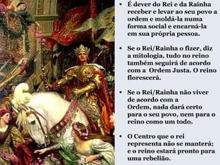  É dever do Rei e da Rainha
receber e levar ao seu povo a
ordem e moldá-la numa
forma social e encarná-la
em sua própria pessoa.
 Se o Rei/Rainha o fizer, diz
a mitologia, tudo no reino
também seguirá de acordo
com a Ordem Justa. O reino
florescerá.
 Se o Rei/Rainha não viver
de acordo com a
Ordem, nada dará certo
para o seu povo, nem para o
reino como um todo.
 O Centro que o rei
representa não se manterá;
e o reino estará pronto para
uma rebelião.
 
