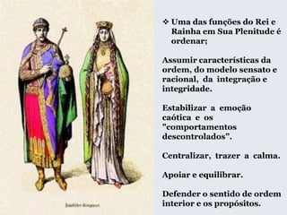  Uma das funções do Rei e
Rainha em Sua Plenitude é
ordenar;
Assumir características da
ordem, do modelo sensato e
racional, da integração e
integridade.
Estabilizar a emoção
caótica e os
"comportamentos
descontrolados”.
Centralizar, trazer a calma.
Apoiar e equilibrar.
Defender o sentido de ordem
interior e os propósitos.
 