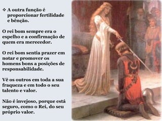  A outra função é
proporcionar fertilidade
e bênção.
O rei bom sempre era o
espelho e a confirmação de
quem era merecedor.
O rei bom sentia prazer em
notar e promover os
homens bons a posições de
responsabilidade.
Vê os outros em toda a sua
fraqueza e em todo o seu
talento e valor.
Não é invejoso, porque está
seguro, como o Rei, do seu
próprio valor.
 