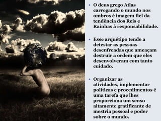  O deus grego Atlas
carregando o mundo nos
ombros é imagem fiel da
tendência dos Reis e
Rainhas à responsabilidade.
 Esse arquétipo tende a
detestar as pessoas
desenfreadas que ameaçam
destruir a ordem que eles
desenvolveram com tanto
cuidado.
 Organizar as
atividades, implementar
políticas e procedimentos é
uma tarefa que lhes
proporciona um senso
altamente gratificante de
mestria pessoal e poder
sobre o mundo.
 