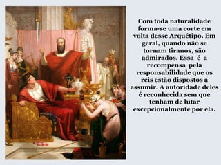 Com toda naturalidade
forma-se uma corte em
volta desse Arquétipo. Em
geral, quando não se
tornam tiranos, são
admirados. Essa é a
recompensa pela
responsabilidade que os
reis estão dispostos a
assumir. A autoridade deles
é reconhecida sem que
tenham de lutar
excepcionalmente por ela.
 