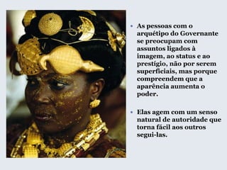  As pessoas com o
arquétipo do Governante
se preocupam com
assuntos ligados à
imagem, ao status e ao
prestígio, não por serem
superficiais, mas porque
compreendem que a
aparência aumenta o
poder.
 Elas agem com um senso
natural de autoridade que
torna fácil aos outros
segui-las.
 