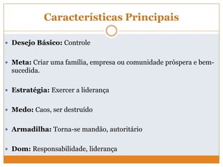 Características Principais
 Desejo Básico: Controle
 Meta: Criar uma família, empresa ou comunidade próspera e bem-
sucedida.
 Estratégia: Exercer a liderança
 Medo: Caos, ser destruído
 Armadilha: Torna-se mandão, autoritário
 Dom: Responsabilidade, liderança
 