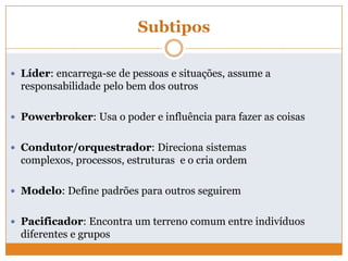 Subtipos
 Líder: encarrega-se de pessoas e situações, assume a
responsabilidade pelo bem dos outros
 Powerbroker: Usa o poder e influência para fazer as coisas
 Condutor/orquestrador: Direciona sistemas
complexos, processos, estruturas e o cria ordem
 Modelo: Define padrões para outros seguirem
 Pacificador: Encontra um terreno comum entre indivíduos
diferentes e grupos
 