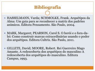 Bibliografia
 HASSELMANN, Varda; SCHMOLKE, Frank. Arquétipos da
Alma: Um guia para se reconhecer a matriz dos padrões
anímicos. Editora Pensamento. São Paulo, 2004.
 MARK, Margaret; PEARSON, Carol S. O herói e o fora-da-
lei: Como construir marcas extraordinárias usando o poder
dos arquétipos. Editora Cultrix. São Paulo, 2011.
 GILLETE, David; MOORE, Robert. Rei Guerreiro Mago
Amante. A redescoberta dos arquétipos do masculino A
redescoberta dos arquétipos do masculino. Editora
Campus, 1993.
 