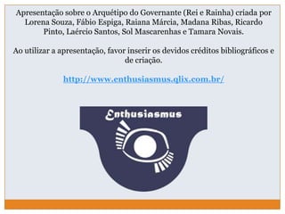 Apresentação sobre o Arquétipo do Governante (Rei e Rainha) criada por
Lorena Souza, Fábio Espiga, Raiana Márcia, Madana Ribas, Ricardo
Pinto, Laércio Santos, Sol Mascarenhas e Tamara Novais.
Ao utilizar a apresentação, favor inserir os devidos créditos bibliográficos e
de criação.
http://www.enthusiasmus.qlix.com.br/
 
