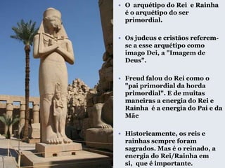  O arquétipo do Rei e Rainha
é o arquétipo do ser
primordial.
 Os judeus e cristãos referem-
se a esse arquétipo como
imago Dei, a "Imagem de
Deus".
 Freud falou do Rei como o
"pai primordial da horda
primordial". E de muitas
maneiras a energia do Rei e
Rainha é a energia do Pai e da
Mãe
 Historicamente, os reis e
rainhas sempre foram
sagrados. Mas é o reinado, a
energia do Rei/Rainha em
si, que é importante.
 