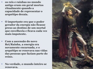  os reis e rainhas no mundo
antigo eram em geral mortos
ritualmente quando a
capacidade de representar o
arquétipo decaía.
 O importante era que o poder
gerador da energia não ficasse
preso ao destino de um mortal
que envelhecia e ficava cada vez
mais impotente.
 Com a ascensão do novo
Rei/Rainha, a energia era
novamente encarnada, e o
arquétipo se renovava nas vidas
das pessoas que faziam parte do
reino.
 Na verdade, o mundo inteiro se
renovava.
 