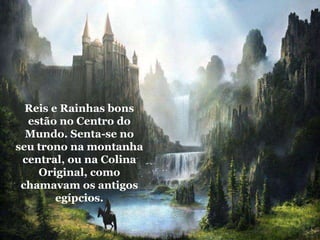 Reis e Rainhas bons
estão no Centro do
Mundo. Senta-se no
seu trono na montanha
central, ou na Colina
Original, como
chamavam os antigos
egípcios.
 