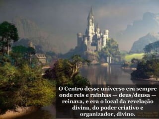O Centro desse universo era sempre
onde reis e rainhas — deus/deusa —
reinava, e era o local da revelação
divina, do poder criativo e
organizador, divino.
 