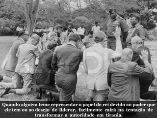 Quando alguém teme representar o papel de rei devido ao poder que
ele tem ou ao desejo de liderar, facilmente cairá na tentação de
transformar a autoridade em tirania.
 