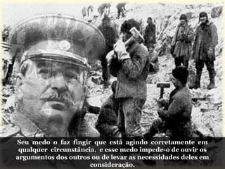 Seu medo o faz fingir que está agindo corretamente em
qualquer circunstância, e esse medo impede-o de ouvir os
argumentos dos outros ou de levar as necessidades deles em
consideração.
 