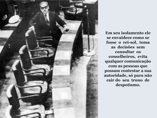 Em seu isolamento ele
se envaidece como se
fosse o rei-sol, toma
as decisões sem
consultar os
conselheiros, evita
qualquer comunicação
com as pessoas que
possam contestar a sua
autoridade, só para não
cair do seu trono de
despotismo.
 