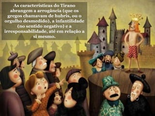 As características do Tirano
abrangem a arrogância (que os
gregos chamavam de hubris, ou o
orgulho desmedido), a infantilidade
(no sentido negativo) e a
irresponsabilidade, até em relação a
si mesmo.
 