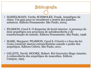 Bibliografia
 HASSELMANN, Varda; SCHMOLKE, Frank. Arquétipos da
Alma: Um guia para se reconhecer a matriz dos padrões
anímicos. Editora Pensamento. São Paulo, 2004.
 PEARSON, Carol S. O despertar do herói interior: A presença do
doze arquétipos nos processos de autodescoberta e de
transformação do mundo. Editora Pensamento. São Paulo, 1998.
 MARK, Margaret; PEARSON, Carol S. O herói e o fora-da-lei:
Como construir marcas extraordinárias usando o poder dos
arquétipos. Editora Cultrix. São Paulo, 2011.
 GILLETE, David; MOORE, Robert. Rei Guerreiro Mago Amante.
A redescoberta dos arquétipos do masculino. Editora
Campus, 1993.
 