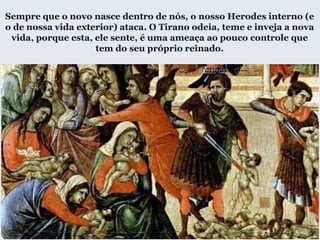 Sempre que o novo nasce dentro de nós, o nosso Herodes interno (e
o de nossa vida exterior) ataca. O Tirano odeia, teme e inveja a nova
vida, porque esta, ele sente, é uma ameaça ao pouco controle que
tem do seu próprio reinado.
 