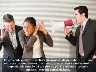 É conhecida a história do líder promissor, do presidente de uma
empresa ou candidato a presidente, que começa a ganhar muita
importância e então dá um tiro no pé. Ele sabota o próprio
sucesso, e perde a notoriedade.
 