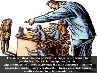 O rei na sombra não está no Centro e não se sente tranquilo e
produtivo. Não é criativo, apenas destrói.
Age assim, como dissemos, porque lhe falta estrutura interior e
porque tem medo –terror, realmente –da sua própria fraqueza
oculta e da sua impotência latente.
 