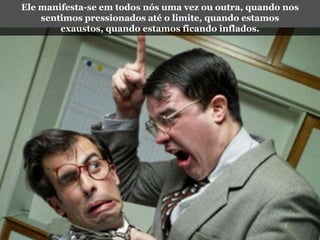 Ele manifesta-se em todos nós uma vez ou outra, quando nos
sentimos pressionados até o limite, quando estamos
exaustos, quando estamos ficando inflados.
 