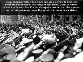 Essas pessoas realmente acham que são o centro do universo
(embora elas mesmas não estejam centradas) e que os outros
existem para servi-las. Em vez de espelhar os outros, elas querem
que os outros as espelhem. Em vez de ver, querem ser vistas.
 