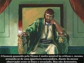 O homem possuído pelo Tirano é muito sensível às críticas e, mesmo
armando-se de uma aparência ameaçadora, diante da menor
observação sente-se fraco e esvaziado. Mas não demonstra.
 