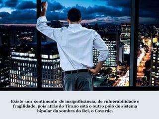 Existe um sentimento de insignificância, de vulnerabilidade e
fragilidade, pois atrás do Tirano está o outro pólo do sistema
bipolar da sombra do Rei, o Covarde.
 