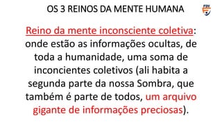 Reino da mente inconsciente coletiva:
onde estão as informações ocultas, de
toda a humanidade, uma soma de
inconcientes coletivos (ali habita a
segunda parte da nossa Sombra, que
também é parte de todos, um arquivo
gigante de informações preciosas).
OS 3 REINOS DA MENTE HUMANA
 