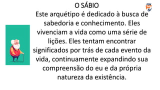 Este arquétipo é dedicado à busca de
sabedoria e conhecimento. Eles
vivenciam a vida como uma série de
lições. Eles tentam encontrar
significados por trás de cada evento da
vida, continuamente expandindo sua
compreensão do eu e da própria
natureza da existência.
O SÁBIO
 