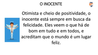 O INOCENTE
Otimista e cheio de positividade, o
inocente está sempre em busca da
felicidade. Eles veem o que há de
bom em tudo e em todos, e
acreditam que o mundo é um lugar
feliz.
 