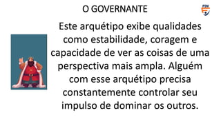 Este arquétipo exibe qualidades
como estabilidade, coragem e
capacidade de ver as coisas de uma
perspectiva mais ampla. Alguém
com esse arquétipo precisa
constantemente controlar seu
impulso de dominar os outros.
O GOVERNANTE
 
