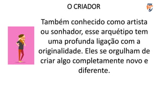 Também conhecido como artista
ou sonhador, esse arquétipo tem
uma profunda ligação com a
originalidade. Eles se orgulham de
criar algo completamente novo e
diferente.
O CRIADOR
 