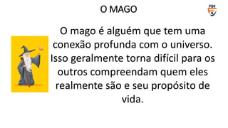 O mago é alguém que tem uma
conexão profunda com o universo.
Isso geralmente torna difícil para os
outros compreendam quem eles
realmente são e seu propósito de
vida.
O MAGO
 