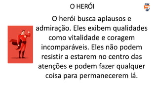 O herói busca aplausos e
admiração. Eles exibem qualidades
como vitalidade e coragem
incomparáveis. Eles não podem
resistir a estarem no centro das
atenções e podem fazer qualquer
coisa para permanecerem lá.
O HERÓI
 