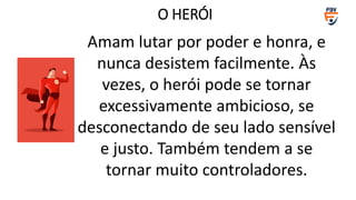 Amam lutar por poder e honra, e
nunca desistem facilmente. Às
vezes, o herói pode se tornar
excessivamente ambicioso, se
desconectando de seu lado sensível
e justo. Também tendem a se
tornar muito controladores.
O HERÓI
 