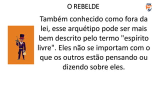 Também conhecido como fora da
lei, esse arquétipo pode ser mais
bem descrito pelo termo "espírito
livre". Eles não se importam com o
que os outros estão pensando ou
dizendo sobre eles.
O REBELDE
 