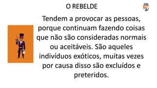 Tendem a provocar as pessoas,
porque continuam fazendo coisas
que não são consideradas normais
ou aceitáveis. São aqueles
indivíduos exóticos, muitas vezes
por causa disso são excluídos e
preteridos.
O REBELDE
 
