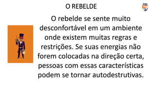 O rebelde se sente muito
desconfortável em um ambiente
onde existem muitas regras e
restrições. Se suas energias não
forem colocadas na direção certa,
pessoas com essas características
podem se tornar autodestrutivas.
O REBELDE
 