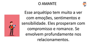 Esse arquétipo tem muito a ver
com emoções, sentimentos e
sensibilidade. Eles prosperam com
compromisso e romance. Se
envolvem profundamente nos
relacionamentos.
O AMANTE
 