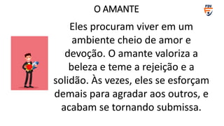 Eles procuram viver em um
ambiente cheio de amor e
devoção. O amante valoriza a
beleza e teme a rejeição e a
solidão. Às vezes, eles se esforçam
demais para agradar aos outros, e
acabam se tornando submissa.
O AMANTE
 