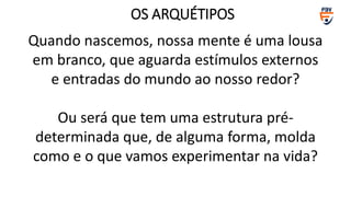 Quando nascemos, nossa mente é uma lousa
em branco, que aguarda estímulos externos
e entradas do mundo ao nosso redor?
Ou será que tem uma estrutura pré-
determinada que, de alguma forma, molda
como e o que vamos experimentar na vida?
OS ARQUÉTIPOS
 
