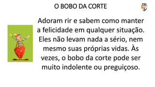 Adoram rir e sabem como manter
a felicidade em qualquer situação.
Eles não levam nada a sério, nem
mesmo suas próprias vidas. Às
vezes, o bobo da corte pode ser
muito indolente ou preguiçoso.
O BOBO DA CORTE
 
