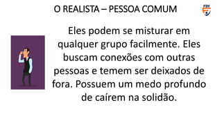 Eles podem se misturar em
qualquer grupo facilmente. Eles
buscam conexões com outras
pessoas e temem ser deixados de
fora. Possuem um medo profundo
de caírem na solidão.
O REALISTA – PESSOA COMUM
 