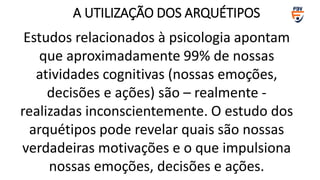 Estudos relacionados à psicologia apontam
que aproximadamente 99% de nossas
atividades cognitivas (nossas emoções,
decisões e ações) são – realmente -
realizadas inconscientemente. O estudo dos
arquétipos pode revelar quais são nossas
verdadeiras motivações e o que impulsiona
nossas emoções, decisões e ações.
A UTILIZAÇÃO DOS ARQUÉTIPOS
 