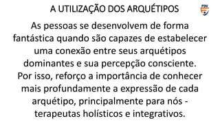 As pessoas se desenvolvem de forma
fantástica quando são capazes de estabelecer
uma conexão entre seus arquétipos
dominantes e sua percepção consciente.
Por isso, reforço a importância de conhecer
mais profundamente a expressão de cada
arquétipo, principalmente para nós -
terapeutas holísticos e integrativos.
A UTILIZAÇÃO DOS ARQUÉTIPOS
 
