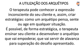 O terapeuta pode conhecer a expressão
inconsciente do seu cliente e, assim, criar
estratégias: como um arquétipo pensa, sente
ou age em qualquer situação.
É possível, de forma estratégica, o terapeuta
ensinar seu cliente a desenvolver o arquétipo
que vai empoderar, que vai servir de alavanca
para superação do desafio apresentado.
A UTILIZAÇÃO DOS ARQUÉTIPOS
 