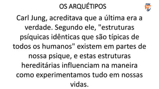 Carl Jung, acreditava que a última era a
verdade. Segundo ele, "estruturas
psíquicas idênticas que são típicas de
todos os humanos" existem em partes de
nossa psique, e estas estruturas
hereditárias influenciam na maneira
como experimentamos tudo em nossas
vidas.
OS ARQUÉTIPOS
 