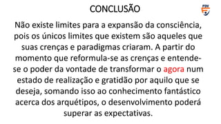 Não existe limites para a expansão da consciência,
pois os únicos limites que existem são aqueles que
suas crenças e paradigmas criaram. A partir do
momento que reformula-se as crenças e entende-
se o poder da vontade de transformar o agora num
estado de realização e gratidão por aquilo que se
deseja, somando isso ao conhecimento fantástico
acerca dos arquétipos, o desenvolvimento poderá
superar as expectativas.
CONCLUSÃO
 
