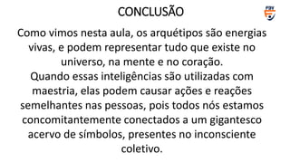 Como vimos nesta aula, os arquétipos são energias
vivas, e podem representar tudo que existe no
universo, na mente e no coração.
Quando essas inteligências são utilizadas com
maestria, elas podem causar ações e reações
semelhantes nas pessoas, pois todos nós estamos
concomitantemente conectados a um gigantesco
acervo de símbolos, presentes no inconsciente
coletivo.
CONCLUSÃO
 