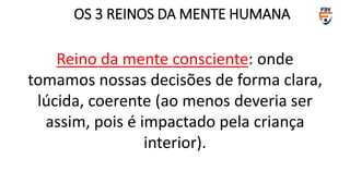 Reino da mente consciente: onde
tomamos nossas decisões de forma clara,
lúcida, coerente (ao menos deveria ser
assim, pois é impactado pela criança
interior).
OS 3 REINOS DA MENTE HUMANA
 